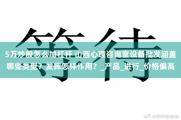 5万炒股怎么加杠杆 山西心理咨询室设备批发涵盖哪些类型？发挥怎样作用？_产品_进行_价格偏高