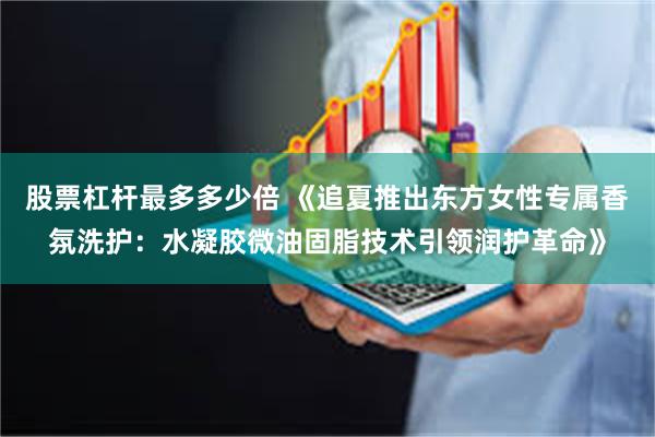 股票杠杆最多多少倍 《追夏推出东方女性专属香氛洗护：水凝胶微油固脂技术引领润护革命》