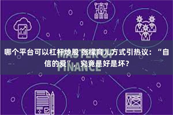哪个平台可以杠杆炒股 张檬育儿方式引热议：“自信的爱”，究竟是好是坏？