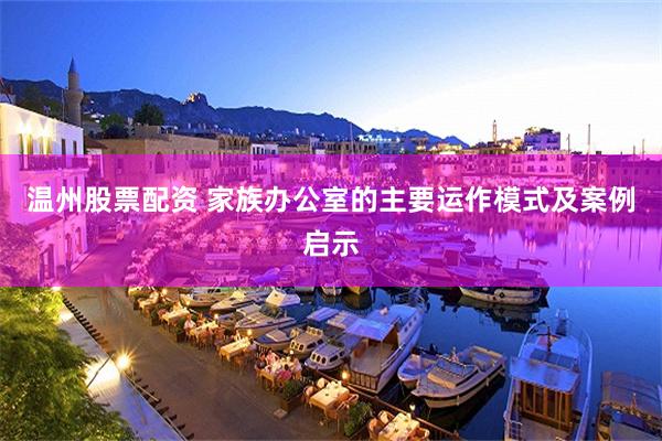 温州股票配资 家族办公室的主要运作模式及案例启示