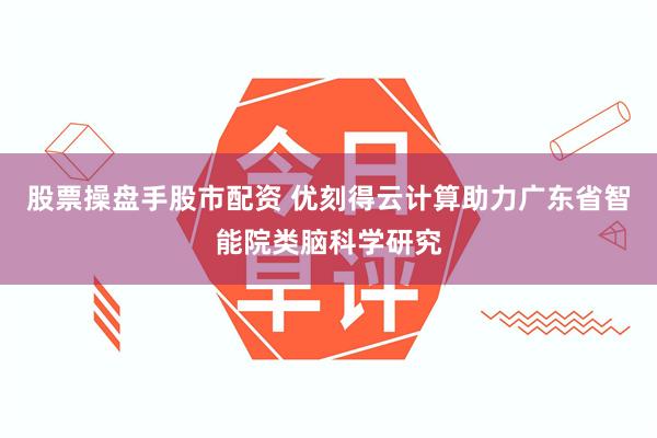 股票操盘手股市配资 优刻得云计算助力广东省智能院类脑科学研究