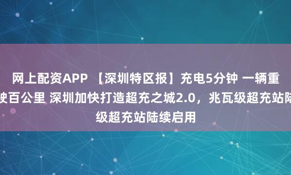 网上配资APP 【深圳特区报】充电5分钟 一辆重卡可行驶百公里 深圳加快打造超充之城2.0，兆瓦级超充站陆续启用
