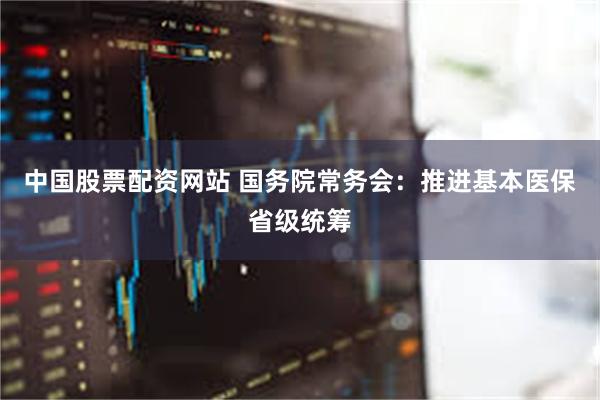 中国股票配资网站 国务院常务会：推进基本医保省级统筹