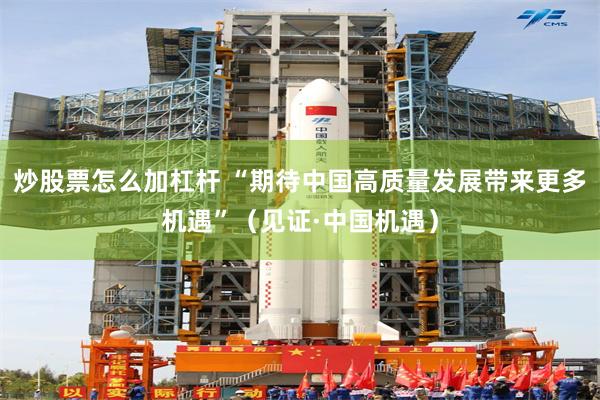 炒股票怎么加杠杆 “期待中国高质量发展带来更多机遇”（见证·中国机遇）