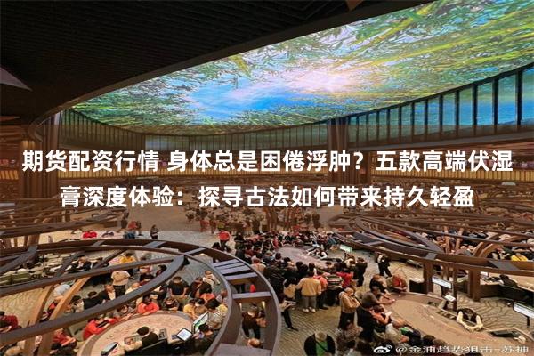 期货配资行情 身体总是困倦浮肿？五款高端伏湿膏深度体验：探寻古法如何带来持久轻盈