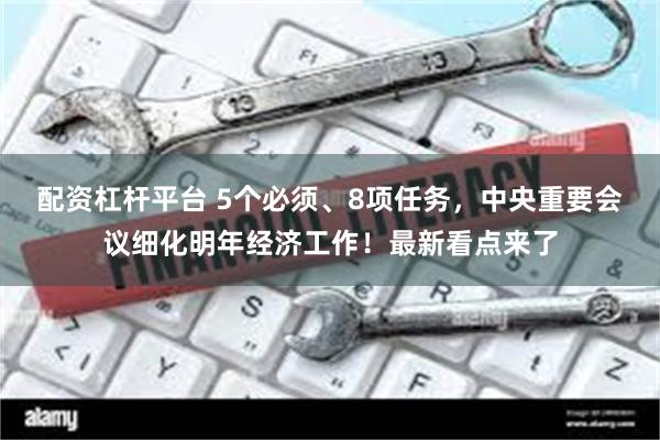 配资杠杆平台 5个必须、8项任务，中央重要会议细化明年经济工作！最新看点来了