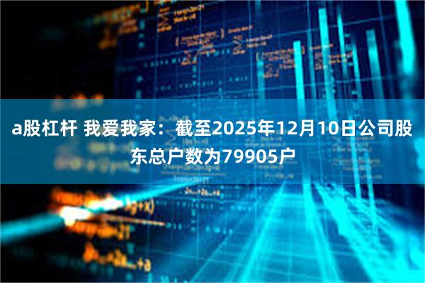 a股杠杆 我爱我家：截至2025年12月10日公司股东总户数为79905户