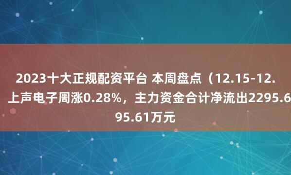 2023十大正规配资平台 本周盘点（12.15-12.19）：上声电子周涨0.28%，主力资金合计净流出2295.61万元
