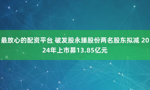 最放心的配资平台 破发股永臻股份两名股东拟减 2024年上市募13.85亿元